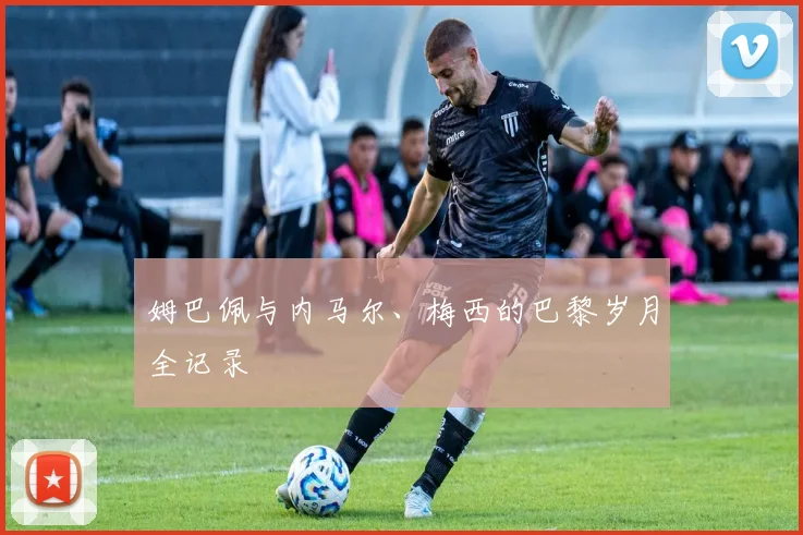 姆巴佩与内马尔、梅西的巴黎岁月全记录